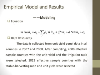 Empirical Model and Results
 Equation
 Data Resources
The data is collected from unit yield panel data in all
counties in 2007 and 2008. After compiling, 2008 effective
sample counties with the unit yield and the irrigation ratio
were selected. 1825 effective sample counties with the
stable-harvesting ratio and unit yield were selected
——Modeling
ititti
j
ijtjit SeirriIrriXYield    lnln 0
 