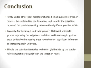 Conclusion
Firstly, under other input factors unchanged, in all quantile regression
models, the contribution coefficients of unit yield by the irrigation
ratio and the stable-harvesting ratio are the significant positive at 5%.
Secondly, for the lowest unit yield group (10% lowest unit yield
group), improving the irrigation conditions and increasing irrigation
areas and stable-harvesting areas have the most significant influences
on increasing grain unit yield.
Thirdly, the contribution ratios to the unit yield made by the stable-
harvesting ratio are higher than the irrigation ratios.
 