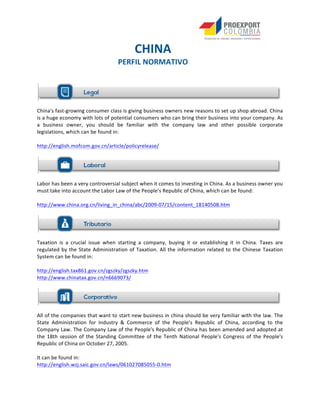  
	
  
	
  
	
  
	
  
China's	
  fast-­‐growing	
  consumer	
  class	
  is	
  giving	
  business	
  owners	
  new	
  reasons	
  to	
  set	
  up	
  shop	
  abroad.	
  China	
  
is	
  a	
  huge	
  economy	
  with	
  lots	
  of	
  potential	
  consumers	
  who	
  can	
  bring	
  their	
  business	
  into	
  your	
  company.	
  As	
  
a	
   business	
   owner,	
   you	
   should	
   be	
   familiar	
   with	
   the	
   company	
   law	
   and	
   other	
   possible	
   corporate	
  
legislations,	
  which	
  can	
  be	
  found	
  in:	
  
	
  
http://english.mofcom.gov.cn/article/policyrelease/	
  	
  
	
  
	
  
Labor	
  has	
  been	
  a	
  very	
  controversial	
  subject	
  when	
  it	
  comes	
  to	
  investing	
  in	
  China.	
  As	
  a	
  business	
  owner	
  you	
  
must	
  take	
  into	
  account	
  the	
  Labor	
  Law	
  of	
  the	
  People’s	
  Republic	
  of	
  China,	
  which	
  can	
  be	
  found:	
  	
  
	
  
http://www.china.org.cn/living_in_china/abc/2009-­‐07/15/content_18140508.htm	
  
	
  
	
  
Taxation	
   is	
   a	
   crucial	
   issue	
   when	
   starting	
   a	
   company,	
   buying	
   it	
   or	
   establishing	
   it	
   in	
   China.	
   Taxes	
   are	
  
regulated	
  by	
  the	
  State	
  Administration	
  of	
  Taxation.	
  All	
  the	
  information	
  related	
  to	
  the	
  Chinese	
  Taxation	
  
System	
  can	
  be	
  found	
  in:	
  
	
  
http://english.tax861.gov.cn/zgszky/zgszky.htm	
  
http://www.chinatax.gov.cn/n6669073/	
  	
  
	
  
	
  
All	
  of	
  the	
  companies	
  that	
  want	
  to	
  start	
  new	
  business	
  in	
  china	
  should	
  be	
  very	
  familiar	
  with	
  the	
  law.	
  The	
  
State	
   Administration	
   for	
   Industry	
   &	
   Commerce	
   of	
   the	
   People’s	
   Republic	
   of	
   China,	
   according	
   to	
   the	
  
Company	
  Law.	
  The	
  Company	
  Law	
  of	
  the	
  People's	
  Republic	
  of	
  China	
  has	
  been	
  amended	
  and	
  adopted	
  at	
  
the	
   18th	
   session	
   of	
   the	
   Standing	
   Committee	
   of	
   the	
   Tenth	
   National	
   People's	
   Congress	
   of	
   the	
   People's	
  
Republic	
  of	
  China	
  on	
  October	
  27,	
  2005.	
  
	
  
It	
  can	
  be	
  found	
  in:	
  
http://english.wzj.saic.gov.cn/laws/061027085055-­‐0.htm	
  	
  
	
  
	
   	
  
	
  
	
   CHINA	
  
PERFIL	
  NORMATIVO	
  
	
  
	
  
 
