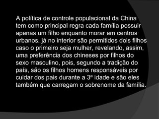 A política de controle populacional da ChinaA política de controle populacional da China
tem como principal regra cada família possuirtem como principal regra cada família possuir
apenas um filho enquanto morar em centrosapenas um filho enquanto morar em centros
urbanos, já no interior são permitidos dois filhosurbanos, já no interior são permitidos dois filhos
caso o primeiro seja mulher, revelando, assim,caso o primeiro seja mulher, revelando, assim,
uma preferência dos chineses por filhos douma preferência dos chineses por filhos do
sexo masculino, pois, segundo a tradição dosexo masculino, pois, segundo a tradição do
país, são os filhos homens responsáveis porpaís, são os filhos homens responsáveis por
cuidar dos pais durante a 3ª idade e são elescuidar dos pais durante a 3ª idade e são eles
também que carregam o sobrenome da família.também que carregam o sobrenome da família.
 