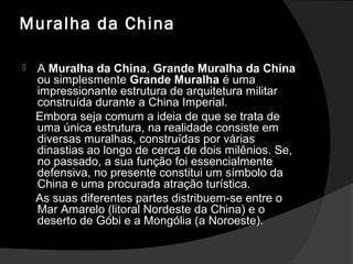 Muralha da China
 AA Muralha da ChinaMuralha da China,, Grande Muralha da ChinaGrande Muralha da China
ou simplesmenteou simplesmente Grande MuralhaGrande Muralha é umaé uma
impressionante estrutura de arquitetura militarimpressionante estrutura de arquitetura militar
construída durante a China Imperial.construída durante a China Imperial.
Embora seja comum a ideia de que se trata deEmbora seja comum a ideia de que se trata de
uma única estrutura, na realidade consiste emuma única estrutura, na realidade consiste em
diversas muralhas, construídas por váriasdiversas muralhas, construídas por várias
dinastias ao longo de cerca de dois milênios. Se,dinastias ao longo de cerca de dois milênios. Se,
no passado, a sua função foi essencialmenteno passado, a sua função foi essencialmente
defensiva, no presente constitui um símbolo dadefensiva, no presente constitui um símbolo da
China e uma procurada atração turística.China e uma procurada atração turística.
As suas diferentes partes distribuem-se entre oAs suas diferentes partes distribuem-se entre o
Mar Amarelo (litoral Nordeste da China) e oMar Amarelo (litoral Nordeste da China) e o
deserto de Góbi e a Mongólia (a Noroeste).deserto de Góbi e a Mongólia (a Noroeste).
 