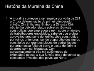 História da Muralha da China
 A muralha começou a ser erguida por volta de 221A muralha começou a ser erguida por volta de 221
a.C. por determinação do primeiro imperadora.C. por determinação do primeiro imperador
chinês, Qin Shihuang. Embora a Dinastia Chinchinês, Qin Shihuang. Embora a Dinastia Chin
não tenha deixado relatos sobre as técnicasnão tenha deixado relatos sobre as técnicas
construtivas que empregou e nem sobre o númeroconstrutivas que empregou e nem sobre o número
de trabalhadores envolvidos, sabe-se que a obrade trabalhadores envolvidos, sabe-se que a obra
aproveitou uma série de fortificações construídasaproveitou uma série de fortificações construídas
por reinos anteriores, sendo o aparelho dos murospor reinos anteriores, sendo o aparelho dos muros
constituído por grandes blocos de pedra ligadosconstituído por grandes blocos de pedra ligados
por argamassa feita de barro e pasta de farinhapor argamassa feita de barro e pasta de farinha
de arroz com cal hidratada. Comde arroz com cal hidratada. Com
aproximadamente três mil quilômetros deaproximadamente três mil quilômetros de
extensão à época, a sua função era a de conter asextensão à época, a sua função era a de conter as
constantes invasões dos povos ao Norte.constantes invasões dos povos ao Norte.
 