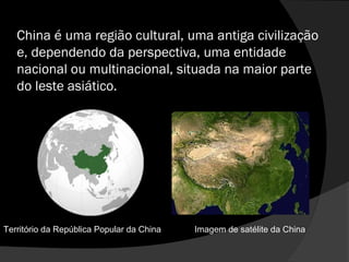 China é uma região cultural, uma antiga civilização
e, dependendo da perspectiva, uma entidade
nacional ou multinacional, situada na maior parte
do leste asiático.
Imagem de satélite da ChinaTerritório da República Popular da China
 