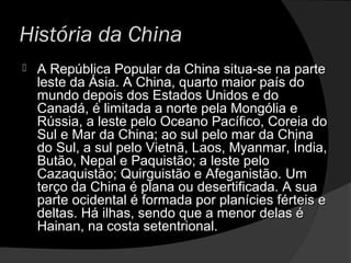 História da China
 A República Popular da China situa-se na parteA República Popular da China situa-se na parte
leste da Ásia. A China, quarto maior país doleste da Ásia. A China, quarto maior país do
mundo depois dos Estados Unidos e domundo depois dos Estados Unidos e do
Canadá, é limitada a norte pela Mongólia eCanadá, é limitada a norte pela Mongólia e
Rússia, a leste pelo Oceano Pacífico, Coreia doRússia, a leste pelo Oceano Pacífico, Coreia do
Sul e Mar da China; ao sul pelo mar da ChinaSul e Mar da China; ao sul pelo mar da China
do Sul, a sul pelo Vietnã, Laos, Myanmar, Índia,do Sul, a sul pelo Vietnã, Laos, Myanmar, Índia,
Butão, Nepal e Paquistão; a leste peloButão, Nepal e Paquistão; a leste pelo
Cazaquistão; Quirguistão e Afeganistão.Cazaquistão; Quirguistão e Afeganistão. UmUm
terço da China é plana ou desertificada. A suaterço da China é plana ou desertificada. A sua
parte ocidental é formada por planícies férteis eparte ocidental é formada por planícies férteis e
deltas. Há ilhas, sendo que a menor delas édeltas. Há ilhas, sendo que a menor delas é
Hainan, na costa setentrional.Hainan, na costa setentrional.
 