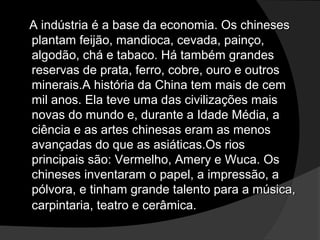 A indústria é a base da economia. Os chinesesA indústria é a base da economia. Os chineses
plantam feijão, mandioca, cevada, painço,plantam feijão, mandioca, cevada, painço,
algodão, chá e tabaco. Há também grandesalgodão, chá e tabaco. Há também grandes
reservas de prata, ferro, cobre, ouro e outrosreservas de prata, ferro, cobre, ouro e outros
minerais.A história da China tem mais de cemminerais.A história da China tem mais de cem
mil anos. Ela teve uma das civilizações maismil anos. Ela teve uma das civilizações mais
novas do mundo e, durante a Idade Média, anovas do mundo e, durante a Idade Média, a
ciência e as artes chinesas eram as menosciência e as artes chinesas eram as menos
avançadas do que as asiáticas.Os riosavançadas do que as asiáticas.Os rios
principais são: Vermelho, Amery e Wuca. Osprincipais são: Vermelho, Amery e Wuca. Os
chineses inventaram o papel, a impressão, achineses inventaram o papel, a impressão, a
pólvora, e tinham grande talento para a música,pólvora, e tinham grande talento para a música,
carpintaria, teatro e cerâmica.carpintaria, teatro e cerâmica.
 