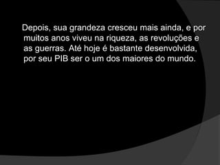 Depois, sua grandeza cresceu mais ainda, e porDepois, sua grandeza cresceu mais ainda, e por
muitos anos viveu na riqueza, as revoluções emuitos anos viveu na riqueza, as revoluções e
as guerras. Até hoje é bastante desenvolvida,as guerras. Até hoje é bastante desenvolvida,
por seu PIB ser o um dos maiores do mundo.por seu PIB ser o um dos maiores do mundo.
 