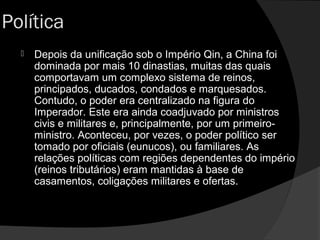 Política
 Depois da unificação sob o Império Qin, a China foiDepois da unificação sob o Império Qin, a China foi
dominada por mais 10 dinastias, muitas das quaisdominada por mais 10 dinastias, muitas das quais
comportavam um complexo sistema de reinos,comportavam um complexo sistema de reinos,
principados, ducados, condados e marquesados.principados, ducados, condados e marquesados.
Contudo, o poder era centralizado na figura doContudo, o poder era centralizado na figura do
Imperador. Este era ainda coadjuvado por ministrosImperador. Este era ainda coadjuvado por ministros
civis e militares e, principalmente, por um primeiro-civis e militares e, principalmente, por um primeiro-
ministro.ministro. Aconteceu, por vezes, o poder político serAconteceu, por vezes, o poder político ser
tomado por oficiais (eunucos), ou familiares. Astomado por oficiais (eunucos), ou familiares. As
relações políticas com regiões dependentes do impériorelações políticas com regiões dependentes do império
(reinos tributários) eram mantidas à base de(reinos tributários) eram mantidas à base de
casamentos, coligações militares e ofertas.casamentos, coligações militares e ofertas.
 