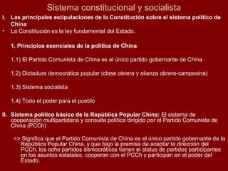 Sistema constitucional y socialista
I. Las principales estipulaciones de la Constitución sobre el sistema político de
China
• La Constitución es la ley fundamental del Estado.
1. Principios esenciales de la política de China
1.1) El Partido Comunista de China es el único partido gobernante de China
1.2) Dictadura democrática popular (clase obrera y alianza obrero-campesina)
1.3) Sistema socialista
1.4) Todo el poder para el pueblo
II. Sistema político básico de la República Popular China: El sistema de
cooperación multipartidaria y consulta política dirigido por el Partido Comunista de
China (PCCh)
=> Significa que el Partido Comunista de China es el único partido gobernante de la
República Popular China, y que bajo la premisa de aceptar la dirección del
PCCh, los ocho partidos democráticos tienen el status de partidos participantes
en los asuntos estatales, cooperan con el PCCh y participan en el poder del
Estado.
 