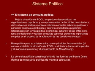 Sistema Político
=> El sistema de consulta política
• Bajo la dirección del PCCh, los partidos democráticos, las
organizaciones populares y los representantes de las etnias minoritarias y
de los diversos sectores sociales celebran consultas sobre las políticas y
principios cardinales del Estado y sobre los importantes problemas
relacionados con la vida política, económica, cultural y social antes de la
toma de decisiones y realizan consultas sobre los problemas importantes
surgidos en el proceso de la aplicación de las decisiones tomadas.
• Base política para su existencia los cuatro principios fundamentales (el
camino socialista, la dirección del PCCh, la dictadura democrática popular
y el marxismo-leninismo y el pensamiento de Mao Zedong).
• La consulta política constituye una de las formas del frente único
(forma de ejecutar la política de manera colectiva).
 