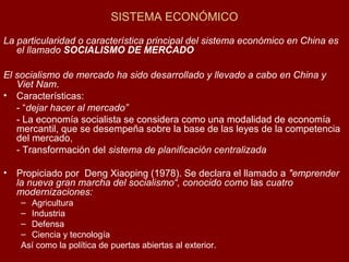 SISTEMA ECONÓMICO
La particularidad o característica principal del sistema económico en China es
el llamado SOCIALISMO DE MERCADO
El socialismo de mercado ha sido desarrollado y llevado a cabo en China y
Viet Nam.
• Características:
- “dejar hacer al mercado”
- La economía socialista se considera como una modalidad de economía
mercantil, que se desempeña sobre la base de las leyes de la competencia
del mercado,
- Transformación del sistema de planificación centralizada
• Propiciado por Deng Xiaoping (1978). Se declara el llamado a "emprender
la nueva gran marcha del socialismo“, conocido como las cuatro
modernizaciones:
– Agricultura
– Industria
– Defensa
– Ciencia y tecnología
Así como la política de puertas abiertas al exterior.
 