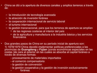 • China se dió a la apertura de diversos canales y amplios terrenos a través
de:
– la introducción de tecnología avanzada
– la atracción de inversión foránea
– la cooperación internacional de servicio laboral
– el turismo internacional
– la gestión transnacional, para que los terrenos de apertura se amplíen
• de las regiones costeras al interior del país
• de la agricultura y manufactura a la industria básica y los servicios
financieros
• Dos grandes pasos de China en su período inicial de apertura son:
1) 1978/1979 China decidió implementar políticas preferenciales a las
provincias de Guangdong y Fujian (zonas económicas especiales en las
costas )de cara al exterior en las cuales se absorbe el capital foráneo a
través de diversas formas:
- procesamiento de materiales importados
- el comercio compensatorio
- la gestión de coinversión
- la gestión cooperativa y la gestión de inversión exclusivamente
- foránea.
 