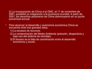 2) La incorporación de China a la OMC, el 11 de noviembre de
2001, posibilitó su integración a la economía mundial. A partir de
2001, los derechos aduaneros de China disminuyeron en un punto
porcentual annual.
• Para alcanzar el desarrollo y autonomía económica China se
encuentra ante tres grandes retos:
1) La escases de recursos.
2) La contaminación del Medio Ambiente (polusión, desperdicio y
bajo uso del sistema de reciclaje)
3) El tercero es la falta de coordinación entre el desarrollo
económico y social.
 