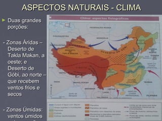 ASPECTOS NATURAIS - CLIMAASPECTOS NATURAIS - CLIMA
► Duas grandesDuas grandes
porções:porções:
- Zonas Áridas –- Zonas Áridas –
Deserto deDeserto de
Takla Makan, aTakla Makan, a
oeste; eoeste; e
Deserto deDeserto de
Góbi, ao norte –Góbi, ao norte –
que recebemque recebem
ventos frios eventos frios e
secossecos
- Zonas Úmidas:- Zonas Úmidas:
ventos úmidosventos úmidos
 