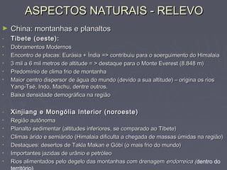 ASPECTOS NATURAIS - RELEVOASPECTOS NATURAIS - RELEVO
► China: montanhas e planaltosChina: montanhas e planaltos
- Tibete (oeste):Tibete (oeste):
• Dobramentos ModernosDobramentos Modernos
• Encontro de placas: Eurásia + Índia => contribuiu para o soerguimento do HimalaiaEncontro de placas: Eurásia + Índia => contribuiu para o soerguimento do Himalaia
• 3 mil a 6 mil metros de altitude = > destaque para o Monte Everest (8.848 m)3 mil a 6 mil metros de altitude = > destaque para o Monte Everest (8.848 m)
• Predomínio de clima frio de montanhaPredomínio de clima frio de montanha
• Maior centro dispersor de água do mundo (devido a sua altitude) – origina os riosMaior centro dispersor de água do mundo (devido a sua altitude) – origina os rios
Yang-Tsé, Indo, Machu, dentre outros.Yang-Tsé, Indo, Machu, dentre outros.
• Baixa densidade demográfica na regiãoBaixa densidade demográfica na região
- Xinjiang e Mongólia Interior (noroeste)Xinjiang e Mongólia Interior (noroeste)
• Região autônomaRegião autônoma
• Planalto sedimentar (altitudes inferiores, se comparado ao Tibete)Planalto sedimentar (altitudes inferiores, se comparado ao Tibete)
• Climas árido e semiárido (Himalaia dificulta a chegada de massas úmidas na região)Climas árido e semiárido (Himalaia dificulta a chegada de massas úmidas na região)
• Destaques: desertos de Takla Makan e Góbi (o mais frio do mundo)Destaques: desertos de Takla Makan e Góbi (o mais frio do mundo)
• Importantes jazidas de urânio e petróleoImportantes jazidas de urânio e petróleo
• Rios alimentados pelo degelo das montanhas com drenagemRios alimentados pelo degelo das montanhas com drenagem endorreica (endorreica (dentro do
 