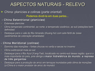 ASPECTOS NATURAIS - RELEVOASPECTOS NATURAIS - RELEVO
► China: planícies e colinas (parte oriental)China: planícies e colinas (parte oriental)
Podemos dividí-la em duas partes...
- China Setentrional (planícies)- China Setentrional (planícies)
• Extensas planíciesExtensas planícies
• Clima temperado continental, ao norte; e temperado oceânico, ao sul (estações bemClima temperado continental, ao norte; e temperado oceânico, ao sul (estações bem
definidas)definidas)
• Destaque para o vale do Rio Amarelo (Huang ho) com solo fértil deDestaque para o vale do Rio Amarelo (Huang ho) com solo fértil de loessloess
(sedimentos de coloração amarelada)(sedimentos de coloração amarelada)
- China Meridional (colinas)- China Meridional (colinas)
• Domínio das monções – fortes chuvas no verão e secas no invernoDomínio das monções – fortes chuvas no verão e secas no inverno
• Clima subtropical mais ao sulClima subtropical mais ao sul
• Destaque para o Rio Azul (Yang-Tsé), localizado no centro-sul dessa região, que é oDestaque para o Rio Azul (Yang-Tsé), localizado no centro-sul dessa região, que é o
mais importante do país, pois abriga amais importante do país, pois abriga a maior hidrelétrica do mundo: a represamaior hidrelétrica do mundo: a represa
de três gargantasde três gargantas
• Destaque para a produção de arroz em terraços inundados pelo clima de monçõesDestaque para a produção de arroz em terraços inundados pelo clima de monções
(a China é o maior produtor de arroz do mundo)(a China é o maior produtor de arroz do mundo)
 