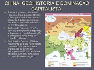 CHINA: GEOHISTÓRIA E DOMINAÇÃOCHINA: GEOHISTÓRIA E DOMINAÇÃO
CAPITALISTACAPITALISTA
► Rússia, Inglaterra, Alemanha,Rússia, Inglaterra, Alemanha,
França, Japão, Estados UnidosFrança, Japão, Estados Unidos
e Portugal mantinham, desde oe Portugal mantinham, desde o
século XIX, bases comerciais,século XIX, bases comerciais,
feitorias ou áreas de influênciafeitorias ou áreas de influência
no território chinês.no território chinês.
► Tratado de Nanquim (1842) –Tratado de Nanquim (1842) –
abertura de 5 portos à Inglaterra,abertura de 5 portos à Inglaterra,
submissão ao capitalismo inglêssubmissão ao capitalismo inglês
e entrega de Hong Kong aoe entrega de Hong Kong ao
controle britânico.controle britânico.
► Revolta dos Boxers (1900) ->Revolta dos Boxers (1900) ->
movimento de base nacionalistamovimento de base nacionalista
que se opôs à presença e àque se opôs à presença e à
exploração da China porexploração da China por
estrangeiros – China perde e éestrangeiros – China perde e é
obrigado a se abrir ainda maisobrigado a se abrir ainda mais
ao capitalismo estrangeiro.ao capitalismo estrangeiro.
 