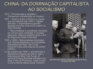 CHINA: DA DOMINAÇÃO CAPITALISTACHINA: DA DOMINAÇÃO CAPITALISTA
AO SOCIALISMOAO SOCIALISMO
1912 – Proclamada a república1912 – Proclamada a república
chinesa,em substituição ao império.chinesa,em substituição ao império.
1937 – Guerra entre a China e o Japão,1937 – Guerra entre a China e o Japão,
que se estende até 1945 -> Nesseque se estende até 1945 -> Nesse
período, o imperialismo japonêsperíodo, o imperialismo japonês
desejava formar uma nova ordem nadesejava formar uma nova ordem na
Ásia OrientalÁsia Oriental
-> Nacionalistas e socialistas chineses-> Nacionalistas e socialistas chineses
se uniram para combater a invasãose uniram para combater a invasão
japonesa. Aliança desfeita após o fimjaponesa. Aliança desfeita após o fim
da Segunda Guerra Mundial.da Segunda Guerra Mundial.
1945 a 1949 – Nacionalistas (liderados1945 a 1949 – Nacionalistas (liderados
por Chiang Kaishek) e os socialistaspor Chiang Kaishek) e os socialistas
(liderados por Mao Tsé-Tung)(liderados por Mao Tsé-Tung)
travaram lutas pela disputa do podertravaram lutas pela disputa do poder
político.político.
1o de outubro de 1949 -> proclamada a1o de outubro de 1949 -> proclamada a
República Popular da China, sob aRepública Popular da China, sob a
liderança de Mao Tsé-Tung). Oliderança de Mao Tsé-Tung). O
general Chiang Kaishek transferiu-segeneral Chiang Kaishek transferiu-se
para a Ilha de Formosa, onde fundoupara a Ilha de Formosa, onde fundou
a China Nacionalista (atual Taiwan).a China Nacionalista (atual Taiwan).
Mao Tsé-Tung proclama a República Popular da China,
em outubro de 1949.
 