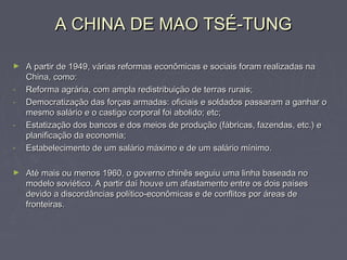 A CHINA DE MAO TSÉ-TUNGA CHINA DE MAO TSÉ-TUNG
► A partir de 1949, várias reformas econômicas e sociais foram realizadas naA partir de 1949, várias reformas econômicas e sociais foram realizadas na
China, como:China, como:
- Reforma agrária, com ampla redistribuição de terras rurais;Reforma agrária, com ampla redistribuição de terras rurais;
- Democratização das forças armadas: oficiais e soldados passaram a ganhar oDemocratização das forças armadas: oficiais e soldados passaram a ganhar o
mesmo salário e o castigo corporal foi abolido; etc;mesmo salário e o castigo corporal foi abolido; etc;
- Estatização dos bancos e dos meios de produção (fábricas, fazendas, etc.) eEstatização dos bancos e dos meios de produção (fábricas, fazendas, etc.) e
planificação da economia;planificação da economia;
- Estabelecimento de um salário máximo e de um salário mínimo.Estabelecimento de um salário máximo e de um salário mínimo.
► Até mais ou menos 1960, o governo chinês seguiu uma linha baseada noAté mais ou menos 1960, o governo chinês seguiu uma linha baseada no
modelo soviético. A partir daí houve um afastamento entre os dois paísesmodelo soviético. A partir daí houve um afastamento entre os dois países
devido a discordâncias político-econômicas e de conflitos por áreas dedevido a discordâncias político-econômicas e de conflitos por áreas de
fronteiras.fronteiras.
 