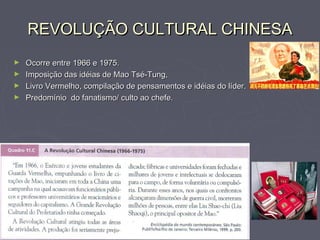 REVOLUÇÃO CULTURAL CHINESAREVOLUÇÃO CULTURAL CHINESA
► Ocorre entre 1966 e 1975.Ocorre entre 1966 e 1975.
► Imposição das idéias de Mao Tsé-Tung,Imposição das idéias de Mao Tsé-Tung,
► Livro Vermelho, compilação de pensamentos e idéias do líder.Livro Vermelho, compilação de pensamentos e idéias do líder.
► Predomínio do fanatismo/ culto ao chefe.Predomínio do fanatismo/ culto ao chefe.
 