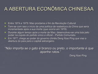 A ABERTURA ECONÔMICA CHINESAAA ABERTURA ECONÔMICA CHINESAA
► Entre 1974 e 1975: Mao proclama o fim da Revolução CulturalEntre 1974 e 1975: Mao proclama o fim da Revolução Cultural
► Tem-se com isso o início de uma política de reabertura da China que seriaTem-se com isso o início de uma política de reabertura da China que seria
incrementada após a sua morte (que ocorre em 1976).incrementada após a sua morte (que ocorre em 1976).
► Durante algum tempo após a morte de Mao, desenvolveu-se uma luta peloDurante algum tempo após a morte de Mao, desenvolveu-se uma luta pelo
poder na cúpula do partido único e oficial – Partido Comunista.poder na cúpula do partido único e oficial – Partido Comunista.
► Em 1977, chega ao poder do governo chinês Deng Xiao Ping que visa aEm 1977, chega ao poder do governo chinês Deng Xiao Ping que visa a
abertura do país para o capital estrangeiro.abertura do país para o capital estrangeiro.
““Não importa se o gato é branco ou preto, o importante é queNão importa se o gato é branco ou preto, o importante é que
apanhe ratos.”apanhe ratos.”
Deng Xiao PingDeng Xiao Ping
 
