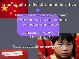 Potência econômicaPotência econômica (2.º maior(2.º maior
PIB)PIB) “INDÚSTRIA DO MUNDO”“INDÚSTRIA DO MUNDO”
(vantagens comparativas)(vantagens comparativas)
++
MERCADO CONSUMIDORMERCADO CONSUMIDOR
EM POTENCIALEM POTENCIAL
- Maior população do mundo (1,3- Maior população do mundo (1,3
bilhãobilhão
de hab.)de hab.)
Localização e divisão administrativaLocalização e divisão administrativa
 