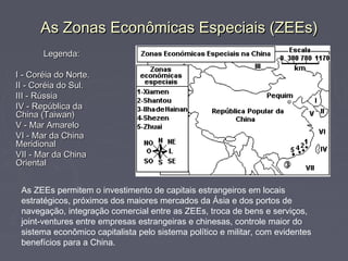 As Zonas Econômicas Especiais (ZEEs)As Zonas Econômicas Especiais (ZEEs)
Legenda:Legenda:
I - Coréia do Norte.I - Coréia do Norte.
II - Coréia do Sul.II - Coréia do Sul.
III - RússiaIII - Rússia
IV - República daIV - República da
China (Taiwan)China (Taiwan)
V - Mar AmareloV - Mar Amarelo
VI - Mar da ChinaVI - Mar da China
MeridionalMeridional
VII - Mar da ChinaVII - Mar da China
OrientalOriental
As ZEEs permitem o investimento de capitais estrangeiros em locais
estratégicos, próximos dos maiores mercados da Ásia e dos portos de
navegação, integração comercial entre as ZEEs, troca de bens e serviços,
joint-ventures entre empresas estrangeiras e chinesas, controle maior do
sistema econômico capitalista pelo sistema político e militar, com evidentes
benefícios para a China.
 