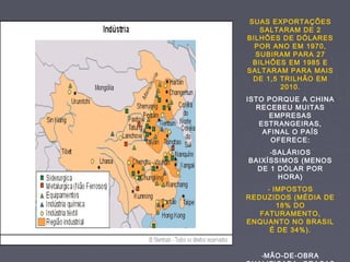 SUAS EXPORTAÇÕES
SALTARAM DE 2
BILHÕES DE DÓLARES
POR ANO EM 1970,
SUBIRAM PARA 27
BILHÕES EM 1985 E
SALTARAM PARA MAIS
DE 1,5 TRILHÃO EM
2010.
ISTO PORQUE A CHINA
RECEBEU MUITAS
EMPRESAS
ESTRANGEIRAS,
AFINAL O PAÍS
OFERECE:
-SALÁRIOS
BAIXÍSSIMOS (MENOS
DE 1 DÓLAR POR
HORA)
- IMPOSTOS
REDUZIDOS (MÉDIA DE
18% DO
FATURAMENTO,
ENQUANTO NO BRASIL
É DE 34%).
-MÃO-DE-OBRA
 