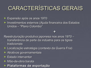 CARACTERÍSTICAS GERAISCARACTERÍSTICAS GERAIS
► Expansão após os anos 1970Expansão após os anos 1970
► Investimentos externos (Ajuda financeira dos EstadosInvestimentos externos (Ajuda financeira dos Estados
Unidos – “Plano Colombo”Unidos – “Plano Colombo”
++
Reestruturação produtiva japonesa nos anos 1970 –Reestruturação produtiva japonesa nos anos 1970 –
transferência de parte da indústria para os tigrestransferência de parte da indústria para os tigres
tradicionaistradicionais
► Localização estratégia (contexto da Guerra Fria)Localização estratégia (contexto da Guerra Fria)
► Atrativos governamentaisAtrativos governamentais
► Estado interventorEstado interventor
► Mão-de-obra barataMão-de-obra barata
► Plataformas de exportaçãoPlataformas de exportação
 