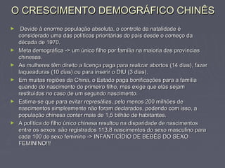 O CRESCIMENTO DEMOGRÁFICO CHINÊSO CRESCIMENTO DEMOGRÁFICO CHINÊS
► Devido à enorme população absoluta, o controle da natalidade éDevido à enorme população absoluta, o controle da natalidade é
considerado uma das políticas prioritárias do país desde o começo daconsiderado uma das políticas prioritárias do país desde o começo da
década de 1970.década de 1970.
► Meta demográfica -> um único filho por família na maioria das provínciasMeta demográfica -> um único filho por família na maioria das províncias
chinesas.chinesas.
► As mulheres têm direito a licença paga para realizar abortos (14 dias), fazerAs mulheres têm direito a licença paga para realizar abortos (14 dias), fazer
laqueaduras (10 dias) ou para inserir o DIU (3 dias).laqueaduras (10 dias) ou para inserir o DIU (3 dias).
► Em muitas regiões da China, o Estado paga bonificações para a famíliaEm muitas regiões da China, o Estado paga bonificações para a família
quando do nascimento do primeiro filho, mas exige que elas sejamquando do nascimento do primeiro filho, mas exige que elas sejam
restituídas no caso de um segundo nascimento.restituídas no caso de um segundo nascimento.
► Estima-se que para evitar represálias, pelo menos 200 milhões deEstima-se que para evitar represálias, pelo menos 200 milhões de
nascimentos simplesmente não foram declarados, podendo com isso, anascimentos simplesmente não foram declarados, podendo com isso, a
população chinesa conter mais de 1,5 bilhão de habitantes.população chinesa conter mais de 1,5 bilhão de habitantes.
► A política do filho único chinesa resultou na disparidade de nascimentosA política do filho único chinesa resultou na disparidade de nascimentos
entre os sexos: são registrados 113,8 nascimentos do sexo masculino paraentre os sexos: são registrados 113,8 nascimentos do sexo masculino para
cada 100 do sexo feminino -> INFANTICÍDIO DE BEBÊS DO SEXOcada 100 do sexo feminino -> INFANTICÍDIO DE BEBÊS DO SEXO
FEMININO!!!FEMININO!!!
 