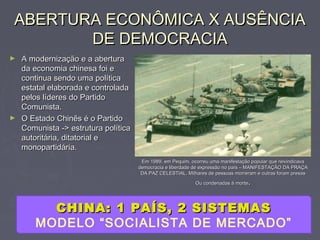 ABERTURA ECONÔMICA X AUSÊNCIAABERTURA ECONÔMICA X AUSÊNCIA
DE DEMOCRACIADE DEMOCRACIA
► A modernização e a aberturaA modernização e a abertura
da economia chinesa foi eda economia chinesa foi e
continua sendo uma políticacontinua sendo uma política
estatal elaborada e controladaestatal elaborada e controlada
pelos líderes do Partidopelos líderes do Partido
Comunista.Comunista.
► O Estado Chinês é o PartidoO Estado Chinês é o Partido
Comunista -> estrutura políticaComunista -> estrutura política
autoritária, ditatorial eautoritária, ditatorial e
monopartidária.monopartidária.
Em 1989, em Pequim, ocorreu uma manifestação popular que reivindicavaEm 1989, em Pequim, ocorreu uma manifestação popular que reivindicava
democracia e liberdade de expressão no país – MANIFESTAÇÃO DA PRAÇAdemocracia e liberdade de expressão no país – MANIFESTAÇÃO DA PRAÇA
DA PAZ CELESTIAL. Milhares de pessoas morreram e outras foram presasDA PAZ CELESTIAL. Milhares de pessoas morreram e outras foram presas
Ou condenadas à morteOu condenadas à morte..
CHINA: 1 PAÍS, 2 SISTEMASCHINA: 1 PAÍS, 2 SISTEMAS
MODELO “SOCIALISTA DE MERCADO”
 