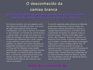 O desconhecido daO desconhecido da
camisa brancacamisa branca
Um cidadão anônimo enfrenta sozinho os Urutu chineses,Um cidadão anônimo enfrenta sozinho os Urutu chineses,
desafia os assassinos do povo e avança a Históriadesafia os assassinos do povo e avança a História
Um homem sozinho, com uma jaqueta numaUm homem sozinho, com uma jaqueta numa
das mãos e um embrulho na outra, com um ardas mãos e um embrulho na outra, com um ar
de quem tanto podia ter saído de umade quem tanto podia ter saído de uma
manifestação como estar a caminho do trabalhomanifestação como estar a caminho do trabalho
ou das compras. Um homem de camisa brancaou das compras. Um homem de camisa branca
e calças pretas. Um chinês num oceano de 1,1e calças pretas. Um chinês num oceano de 1,1
bilhão de chineses. Um desconhecido. Sobre abilhão de chineses. Um desconhecido. Sobre a
montanha de cadáveres com a qual o regimemontanha de cadáveres com a qual o regime
chinês reafirmou a sua tirania na semanachinês reafirmou a sua tirania na semana
passada, ao reprimir com punho impiedoso ospassada, ao reprimir com punho impiedoso os
estudantes reunidos em nome da democraciaestudantes reunidos em nome da democracia
na Praça da Paz Celestial, esse cidadãona Praça da Paz Celestial, esse cidadão
anônimo fixou uma imagem poderosa. Duranteanônimo fixou uma imagem poderosa. Durante
seis minutos, na manhã da última segunda-seis minutos, na manhã da última segunda-
feira, o homem da camisa branca brincou defeira, o homem da camisa branca brincou de
dançar com a morte. Sozinho, em plenadançar com a morte. Sozinho, em plena
Avenida da Paz Eterna, ele enfrentou umaAvenida da Paz Eterna, ele enfrentou uma
coluna de tanques.coluna de tanques.
A cena foi registrada pelas câmaras da televisãoA cena foi registrada pelas câmaras da televisão
americana e estarreceu o mundo inteiro. Deamericana e estarreceu o mundo inteiro. De
frente para o tanque que liderava a coluna, ofrente para o tanque que liderava a coluna, o
cidadão desconhecido parou uma fileira de 23cidadão desconhecido parou uma fileira de 23
mastodontes blindados. Em seguida, subiu nomastodontes blindados. Em seguida, subiu no
primeiro tanque. "Porque vocês estão aqui?",primeiro tanque. "Porque vocês estão aqui?",
gritava. Sem resposta, desceu. E continuou nagritava. Sem resposta, desceu. E continuou na
frente do Urutu chinês. O tanque tentou desviarfrente do Urutu chinês. O tanque tentou desviar
para a direita, o homem interrompeu a passagem.para a direita, o homem interrompeu a passagem.
Voltou para o centro, lá estava ele de novo. OVoltou para o centro, lá estava ele de novo. O
balé letal só terminou quando um grupo debalé letal só terminou quando um grupo de
pessoas avançou e tirou o toureiro de tanques dopessoas avançou e tirou o toureiro de tanques do
meio da avenida. O homem da camisa brancameio da avenida. O homem da camisa branca
escapou ileso, transformado em protagonista deescapou ileso, transformado em protagonista de
um dos momentos-síntese da História, aquelesum dos momentos-síntese da História, aqueles
"em que pessoas comuns de repente se põem a"em que pessoas comuns de repente se põem a
fazer coisas extraordinárias".fazer coisas extraordinárias".
REVISTA VEJA, 14 DE JUNHO DE 1989.REVISTA VEJA, 14 DE JUNHO DE 1989.
 