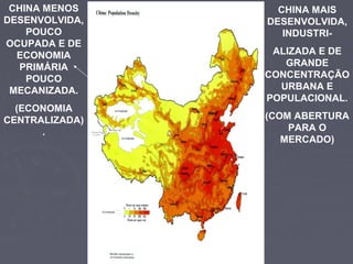 CHINA MENOS
DESENVOLVIDA,
POUCO
OCUPADA E DE
ECONOMIA
PRIMÁRIA
POUCO
MECANIZADA.
(ECONOMIA
CENTRALIZADA)
.
CHINA MAIS
DESENVOLVIDA,
INDUSTRI-
ALIZADA E DE
GRANDE
CONCENTRAÇÃO
URBANA E
POPULACIONAL.
(COM ABERTURA
PARA O
MERCADO)
 