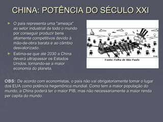 CHINA: POTÊNCIA DO SÉCULO XXICHINA: POTÊNCIA DO SÉCULO XXI
► O país representa uma "ameaça"O país representa uma "ameaça"
ao setor industrial de todo o mundoao setor industrial de todo o mundo
por conseguir produzir benspor conseguir produzir bens
altamente competitivos devido àaltamente competitivos devido à
mão-de-obra barata e ao câmbiomão-de-obra barata e ao câmbio
desvalorizado.desvalorizado.
► Estima-se que até 2030 a ChinaEstima-se que até 2030 a China
deverá ultrapassar os Estadosdeverá ultrapassar os Estados
Unidos, tornando-se a maiorUnidos, tornando-se a maior
economia do planeta.economia do planeta.
OBS:OBS: De acordo com economistas, o país não vai obrigatoriamente tomar o lugarDe acordo com economistas, o país não vai obrigatoriamente tomar o lugar
dos EUA como potência hegemônica mundial. Como tem a maior população dodos EUA como potência hegemônica mundial. Como tem a maior população do
mundo, a China poderá ter o maior PIB, mas não necessariamente a maior rendamundo, a China poderá ter o maior PIB, mas não necessariamente a maior renda
per capita do mundo.per capita do mundo.
 