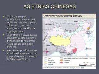 AS ETNIAS CHINESASAS ETNIAS CHINESAS
► A China é um paísA China é um país
multiétnico -> na principalmultiétnico -> na principal
região do país vive o povoregião do país vive o povo
chinês (ou han), quechinês (ou han), que
abrange cerca de 92% daabrange cerca de 92% da
população total.população total.
► Essa etnia é a única que seEssa etnia é a única que se
considera verdadeiramenteconsidera verdadeiramente
chinesa, sendo as demaischinesa, sendo as demais
vistas por ela como não-vistas por ela como não-
chinesas.chinesas.
► Nas demais províncias viveNas demais províncias vive
a maioria dos outros povos,a maioria dos outros povos,
que perfazem no total cercaque perfazem no total cerca
de 55 grupos étnicos.de 55 grupos étnicos.
 