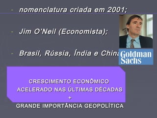 - nomenclatura criada em 2001;nomenclatura criada em 2001;
- Jim O’Neil (Economista);Jim O’Neil (Economista);
- Brasil, Rússia, Índia e China.Brasil, Rússia, Índia e China.
CRESCIMENTO ECONÔMICOCRESCIMENTO ECONÔMICO
ACELERADO NAS ÚLTIMAS DÉCADASACELERADO NAS ÚLTIMAS DÉCADAS
++
GRANDE IMPORTÂNCIA GEOPOLÍTICAGRANDE IMPORTÂNCIA GEOPOLÍTICA
 