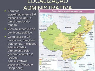 LOCALIZAÇÃO
ADMINISTRATIVA► Território:Território:
aproximadamente 9,6aproximadamente 9,6
milhões de km2 ->milhões de km2 ->
terceiro maior doterceiro maior do
mundo.mundo.
► 25% da superfície do25% da superfície do
continente asiático.continente asiático.
► Composta por 22Composta por 22
províncias, 5 regiõesprovíncias, 5 regiões
autônomas, 4 cidadesautônomas, 4 cidades
administradasadministradas
diretamente pelodiretamente pelo
governo central e 2governo central e 2
regiõesregiões
administrativasadministrativas
especiais (Macau eespeciais (Macau e
Hong Kong)Hong Kong)
 