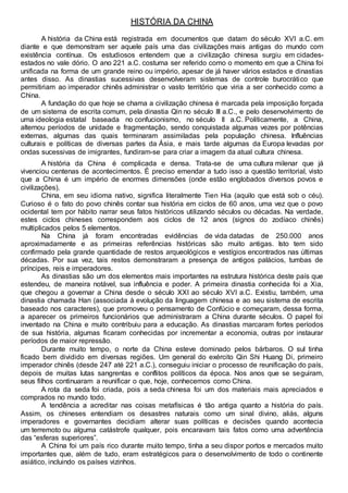 HISTÓRIA DA CHINA
A história da China está registrada em documentos que datam do século XVI a.C. em
diante e que demonstram ser aquele país uma das civilizações mais antigas do mundo com
existência contínua. Os estudiosos entendem que a civilização chinesa surgiu em cidades-
estados no vale dório. O ano 221 a.C. costuma ser referido como o momento em que a China foi
unificada na forma de um grande reino ou império, apesar de já haver vários estados e dinastias
antes disso. As dinastias sucessivas desenvolveram sistemas de controle burocrático que
permitiriam ao imperador chinês administrar o vasto território que viria a ser conhecido como a
China.
A fundação do que hoje se chama a civilização chinesa é marcada pela imposição forçada
de um sistema de escrita comum, pela dinastia Qin no século III a.C., e pelo desenvolvimento de
uma ideologia estatal baseada no confucionismo, no século II a.C. Politicamente, a China,
alternou períodos de unidade e fragmentação, sendo conquistada algumas vezes por potências
externas, algumas das quais terminaram assimiladas pela população chinesa. Influências
culturais e políticas de diversas partes da Ásia, e mais tarde algumas da Europa levadas por
ondas sucessivas de imigrantes, fundiram-se para criar a imagem da atual cultura chinesa.
A história da China é complicada e densa. Trata-se de uma cultura milenar que já
vivenciou centenas de acontecimentos. É preciso emendar a tudo isso a questão territorial, visto
que a China é um império de enormes dimensões (onde estão englobados diversos povos e
civilizações).
China, em seu idioma nativo, significa literalmente Tien Hia (aquilo que está sob o céu).
Curioso é o fato do povo chinês contar sua história em ciclos de 60 anos, uma vez que o povo
ocidental tem por hábito narrar seus fatos históricos utilizando séculos ou décadas. Na verdade,
estes ciclos chineses correspondem aos ciclos de 12 anos (signos do zodíaco chinês)
multiplicados pelos 5 elementos.
Na China já foram encontradas evidências de vida datadas de 250.000 anos
aproximadamente e as primeiras referências históricas são muito antigas. Isto tem sido
confirmado pela grande quantidade de restos arqueológicos e vestígios encontrados nas últimas
décadas. Por sua vez, tais restos demonstraram a presença de antigos palácios, tumbas de
príncipes, reis e imperadores.
As dinastias são um dos elementos mais importantes na estrutura histórica deste país que
estendeu, de maneira notável, sua influência e poder. A primeira dinastia conhecida foi a Xia,
que chegou a governar a China desde o século XXI ao século XVI a.C. Existiu, também, uma
dinastia chamada Han (associada à evolução da linguagem chinesa e ao seu sistema de escrita
baseado nos caracteres), que promoveu o pensamento de Confúcio e começaram, dessa forma,
a aparecer os primeiros funcionários que administraram a China durante séculos. O papel foi
inventado na China e muito contribuiu para a educação. As dinastias marcaram fortes períodos
de sua história, algumas ficaram conhecidas por incrementar a economia, outras por instaurar
períodos de maior repressão.
Durante muito tempo, o norte da China esteve dominado pelos bárbaros. O sul tinha
ficado bem dividido em diversas regiões. Um general do exército Qin Shi Huang Di, primeiro
imperador chinês (desde 247 até 221 a.C.), conseguiu iniciar o processo de reunificação do país,
depois de muitas lutas sangrentas e conflitos políticos da época. Nos anos que se seguiram,
seus filhos continuaram a reunificar o que, hoje, conhecemos como China.
A rota da seda foi criada, pois a seda chinesa foi um dos materiais mais apreciados e
comprados no mundo todo.
A tendência a acreditar nas coisas metafísicas é tão antiga quanto a história do país.
Assim, os chineses entendiam os desastres naturais como um sinal divino, aliás, alguns
imperadores e governantes decidiam alterar suas políticas e decisões quando acontecia
um terremoto ou alguma catástrofe qualquer, pois encaravam tais fatos como uma advertência
das “esferas superiores”.
A China foi um país rico durante muito tempo, tinha a seu dispor portos e mercados muito
importantes que, além de tudo, eram estratégicos para o desenvolvimento de todo o continente
asiático, incluindo os países vizinhos.
 