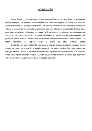 INTRODUÇÃO
Nesse Trabalho podemos aprender um pouco da historia da china, Com um território de
grande extensão, um passado historicamente rico, uma bela arquitetura e uma população de
aproximadamente 1,3 bilhões de habitantes, a China possui também uma importante diversidade
cultural, e um grande crescimento na economia que atrai olhares do mundo todo. Datada como
uma das mais antigas civilizações do mundo, a China passou por diversas transformações de
âmbito social, político, econômico e cultural até chegar ao estado por nós hoje conhecido. Os
primeiros relatos sobre a China de que se tem notícia estão datados entre 2.500 e 2.000 A.C. e
fazem referência às regiões norte e central do atual território chinês.
Contando com uma história tão extensa, a civilização chinesa também é marcada por um
intenso processo de migração e pela incorporação de outras civilizações. Seu sistema de
crenças, filosofia, escrita e organização política são algumas das características que fazem da
China uma cultura bastante peculiar. A partir daí, podemos entender o porquê das diferenças
entre o povo chinês e, principalmente, a civilização ocidental.
 