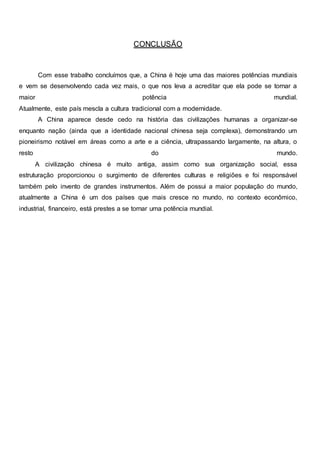 CONCLUSÃO
Com esse trabalho concluímos que, a China é hoje uma das maiores potências mundiais
e vem se desenvolvendo cada vez mais, o que nos leva a acreditar que ela pode se tornar a
maior potência mundial.
Atualmente, este país mescla a cultura tradicional com a modernidade.
A China aparece desde cedo na história das civilizações humanas a organizar-se
enquanto nação (ainda que a identidade nacional chinesa seja complexa), demonstrando um
pioneirismo notável em áreas como a arte e a ciência, ultrapassando largamente, na altura, o
resto do mundo.
A civilização chinesa é muito antiga, assim como sua organização social, essa
estruturação proporcionou o surgimento de diferentes culturas e religiões e foi responsável
também pelo invento de grandes instrumentos. Além de possui a maior população do mundo,
atualmente a China é um dos países que mais cresce no mundo, no contexto econômico,
industrial, financeiro, está prestes a se tornar uma potência mundial.
 