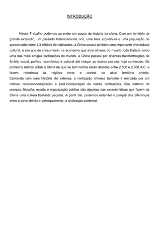 INTRODUÇÃO
Nesse Trabalho podemos aprender um pouco da historia da china, Com um território de
grande extensão, um passado historicamente rico, uma bela arquitetura e uma população de
aproximadamente 1,3 bilhões de habitantes, a China possui também uma importante diversidade
cultural, e um grande crescimento na economia que atrai olhares do mundo todo.Datada como
uma das mais antigas civilizações do mundo, a China passou por diversas transformações de
âmbito social, político, econômico e cultural até chegar ao estado por nós hoje conhecido. Os
primeiros relatos sobre a China de que se tem notícia estão datados entre 2.500 e 2.000 A.C. e
fazem referência às regiões norte e central do atual território chinês.
Contando com uma história tão extensa, a civilização chinesa também é marcada por um
intenso processodemigração e pela incorporação de outras civilizações. Seu sistema de
crenças, filosofia, escrita e organização política são algumas das características que fazem da
China uma cultura bastante peculiar. A partir daí, podemos entender o porquê das diferenças
entre o povo chinês e, principalmente, a civilização ocidental.
 