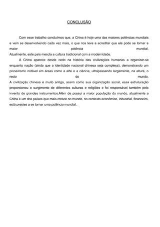 CONCLUSÃO
Com esse trabalho concluímos que, a China é hoje uma das maiores potências mundiais
e vem se desenvolvendo cada vez mais, o que nos leva a acreditar que ela pode se tornar a
maior potência mundial.
Atualmente, este país mescla a cultura tradicional com a modernidade.
A China aparece desde cedo na história das civilizações humanas a organizar-se
enquanto nação (ainda que a identidade nacional chinesa seja complexa), demonstrando um
pioneirismo notável em áreas como a arte e a ciência, ultrapassando largamente, na altura, o
resto do mundo.
A civilização chinesa é muito antiga, assim como sua organização social, essa estruturação
proporcionou o surgimento de diferentes culturas e religiões e foi responsável também pelo
invento de grandes instrumentos.Além de possui a maior população do mundo, atualmente a
China é um dos países que mais cresce no mundo, no contexto econômico, industrial, financeiro,
está prestes a se tornar uma potência mundial.
 