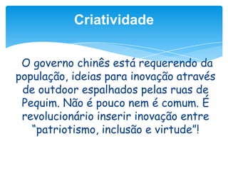 Criatividade
O governo chinês está requerendo da
população, ideias para inovação através
de outdoor espalhados pelas ruas de
Pequim. Não é pouco nem é comum. É
revolucionário inserir inovação entre
“patriotismo, inclusão e virtude”!

 