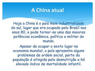 A China atual
Hoje a China é o país mais industrializado
do sul, lugar que era ocupado pelo Brasil nos
anos 80, e pode tornar-se uma das maiores
potências econômica, política e militar do
mundo.
Apesar de ocupar o sexto lugar na
economia mundial, o país apresenta alguns
problemas de ordem social, parte da
população é atingida pela desnutrição e há
elevado índice de mortalidade infantil.

 