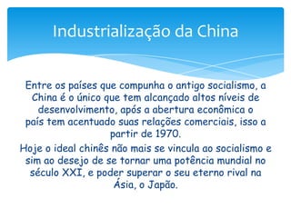 Industrialização da China
Entre os países que compunha o antigo socialismo, a
China é o único que tem alcançado altos níveis de
desenvolvimento, após a abertura econômica o
país tem acentuado suas relações comerciais, isso a
partir de 1970.
Hoje o ideal chinês não mais se vincula ao socialismo e
sim ao desejo de se tornar uma potência mundial no
século XXI, e poder superar o seu eterno rival na
Ásia, o Japão.

 