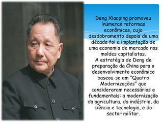 Deng Xiaoping promoveu
inúmeras reformas
econômicas, cujo
desdobramento depois de uma
década foi a implantação de
uma economia de mercado nos
moldes capitalistas.
A estratégia de Deng de
preparação da China para o
desenvolvimento econômico
baseou-se em "Quatro
Modernizações" que
consideraram necessárias e
fundamentais: a modernização
da agricultura, da indústria, da
ciência e tecnologia, e do
sector militar.

 