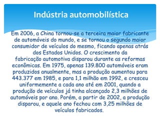 Indústria automobilística
Em 2006, a China tornou-se a terceira maior fabricante
de automóveis do mundo, e se tornou o segundo maior
consumidor de veículos do mesmo, ficando apenas atrás
dos Estados Unidos. O crescimento da
fabricação automotiva disparou durante as reformas
econômicas. Em 1975, apenas 139.800 automóveis eram
produzidos anualmente, mas a produção aumentou para
443.377 em 1985, e para 1,1 milhão em 1992, e cresceu
uniformemente a cada ano até em 2001, quando a
produção de veículos já tinha alcançado 2,3 milhões de
automóveis por ano. Porém, a partir de 2002, a produção
disparou, e aquele ano fechou com 3,25 milhões de
veículos fabricados.

 