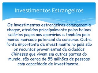 Investimentos Estrangeiros
Os investimentos estrangeiros começaram a
chegar, atraídos principalmente pelos baixos
salários pagos aos operários e também pelo
imenso mercado potencial de consumo. Outra
fonte importante de investimento no país são
os recursos provenientes de cidadãos
Chineses que vivem em outras partes do
mundo, são cerca de 55 milhões de pessoas
com capacidade de investimento.

 