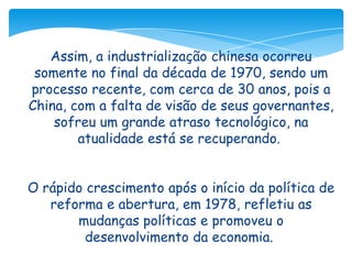 Assim, a industrialização chinesa ocorreu
somente no final da década de 1970, sendo um
processo recente, com cerca de 30 anos, pois a
China, com a falta de visão de seus governantes,
sofreu um grande atraso tecnológico, na
atualidade está se recuperando.

O rápido crescimento após o início da política de
reforma e abertura, em 1978, refletiu as
mudanças políticas e promoveu o
desenvolvimento da economia.

 
