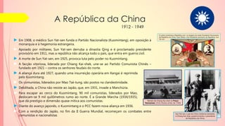 A República da China
1912 - 1949
Sun Yat-sen, o pai da China moderna (sentado),
e Chiang Kai-shek, posteriormente o presidente
da República da China.
O cartaz comemora a República com as imagens do então Presidente Permanente
da República da China, Yuan Shikai, e do Presidente provisório da República, Sun
Yat-sen.
► Em 1908, o médico Sun Yat-sen funda o Partido Nacionalista (Kuomintang), em oposição à
monarquia e à hegemonia estrangeira.
► Apoiado por militares, Sun Yat-sen derruba a dinastia Qing e é proclamado presidente
provisório em 1911, mas a república não alcança todo o país, que entra em guerra civil.
► A morte de Sun Yat-sen, em 1925, provoca luta pelo poder no Kuomintang.
► A facção vitoriosa, liderada por Chiang Kai-shek, une-se ao Partido Comunista Chinês –
fundado em 1921 – contra os senhores feudais do norte.
► Diante do avanço japonês, o Kuomintang e o PCC fazem nova aliança em 1936.
► Com a rendição do Japão, no fim da II Guerra Mundial, recomeçam os combates entre
comunistas e nacionalistas
► A aliança dura até 1927, quando uma insurreição operária em Xangai é reprimida
pelo Kuomintang.
► Os comunistas, liderados por Mao Tsé-tung, são postos na clandestinidade.
► Debilitada, a China não resiste ao Japão, que, em 1931, invade a Manchúria.
► Para escapar ao cerco do Kuomintang, 90 mil comunistas, liderados por Mao,
deslocam-se 9 mil quilômetros rumo ao norte. É a Grande Marcha (1934/1935),
que dá prestígio e dimensão quase mítica aos comunistas. Retrato de Chiang Kai-shek na Praça
Tiannamen. (Foto tirada antes de 1940)
 
