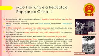 Mao Tse-Tung e a República
Popular da China - I
► Em outubro de 1949, os comunistas proclamam a República Popular da China, com Mao Tsé-
tung como dirigente supremo.
► Chiang Kai-chek e o Kuomintang fogem para Taiwan (Formosa), onde instalam a República da
China.
► A China continental é reorganizada nos moldes comunistas, com coletivização das terras,
nacionalização das empresas estrangeiras e controle estatal da economia.
► Em 1950, a China assina tratado de amizade com a União Soviética (URSS). No mesmo ano
ocupa e anexa o Tibete.
► Após a morte de Josef Stálin, em 1953, Mao enfatiza sua autonomia em relação à URSS.
► Em 1956 lança a Campanha das Cem Flores, para estimular críticas da população à burocracia
partidária. Quando essas críticas ultrapassam limites considerados toleráveis, o regime reage
com a Campanha Antidireitista. Milhares de intelectuais são perseguidos, presos e mortos.
► Mao lança o Grande Salto para a Frente (1958/1960), que pretendia transformar rapidamente a
China em nação desenvolvida e igualitária. Os camponeses são obrigados a se juntar em
gigantescas comunas agrícolas. Siderúrgicas improvisadas são instaladas por toda a parte.
► O “salto” leva à total desorganização econômica. Milhares de camponeses morrem de fome.
Fornos de quintal na China
durante o Grande Salto Adiante.
Mao Tsé-Tung declarando
a fundação da República
Popular da China em 1949
 